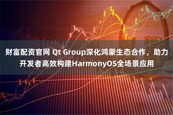 财富配资官网 Qt Group深化鸿蒙生态合作，助力开发者高效构建HarmonyOS全场景应用