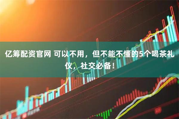 亿筹配资官网 可以不用，但不能不懂的5个喝茶礼仪，社交必备！