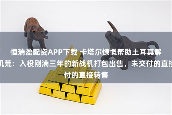 恒瑞盈配资APP下载 卡塔尔慷慨帮助土耳其解决战机荒：入役刚满三年的新战机打包出售，未交付的直接转售