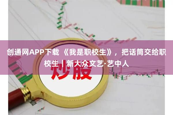 创通网APP下载 《我是职校生》，把话筒交给职校生｜新大众文艺·艺中人