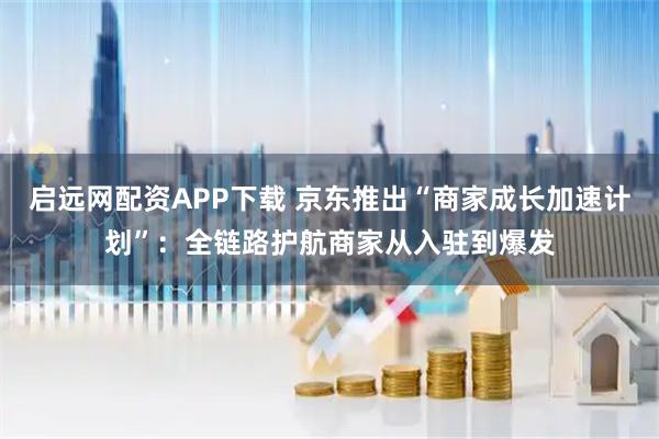启远网配资APP下载 京东推出“商家成长加速计划”：全链路护航商家从入驻到爆发