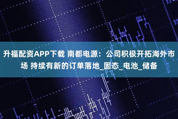 升福配资APP下载 南都电源：公司积极开拓海外市场 持续有新的订单落地_固态_电池_储备