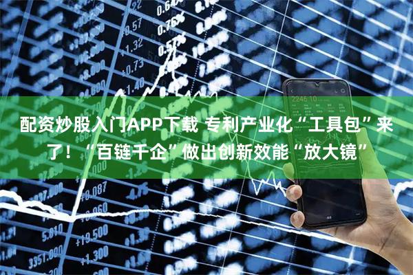 配资炒股入门APP下载 专利产业化“工具包”来了！“百链千企”做出创新效能“放大镜”