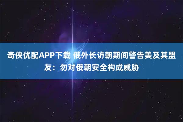 奇侠优配APP下载 俄外长访朝期间警告美及其盟友：勿对俄朝安全构成威胁