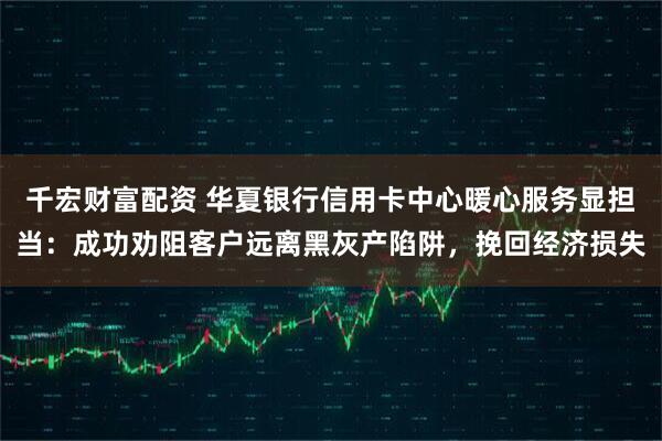 千宏财富配资 华夏银行信用卡中心暖心服务显担当：成功劝阻客户远离黑灰产陷阱，挽回经济损失