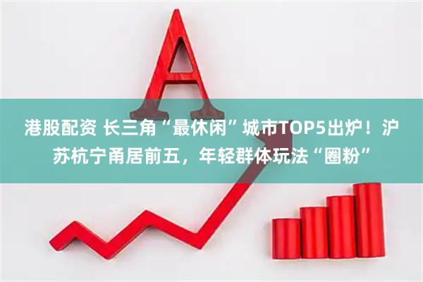 港股配资 长三角“最休闲”城市TOP5出炉！沪苏杭宁甬居前五，年轻群体玩法“圈粉”