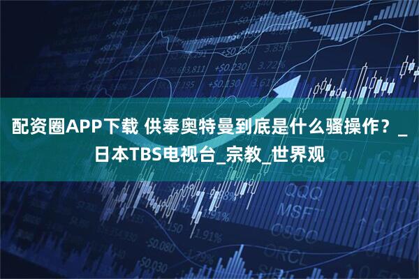 配资圈APP下载 供奉奥特曼到底是什么骚操作？_日本TBS电视台_宗教_世界观