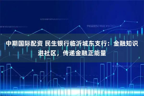 中期国际配资 民生银行临沂城东支行：金融知识进社区，传递金融正能量