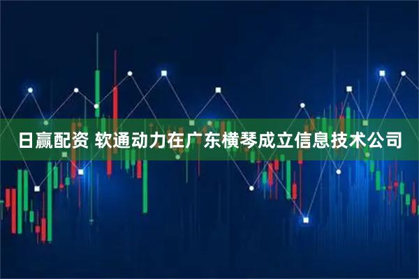 日赢配资 软通动力在广东横琴成立信息技术公司