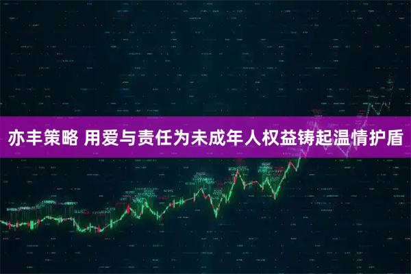 亦丰策略 用爱与责任为未成年人权益铸起温情护盾