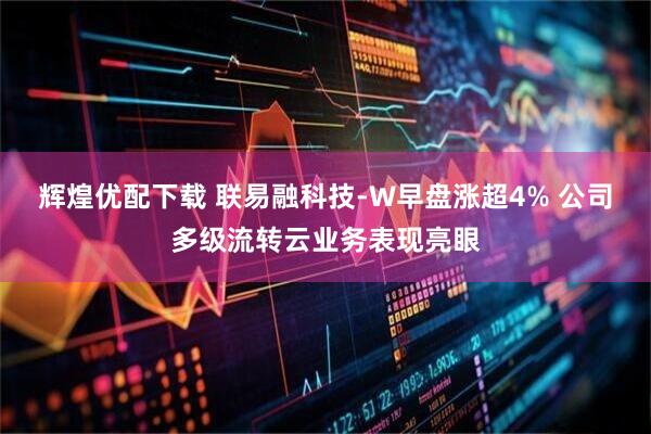 辉煌优配下载 联易融科技-W早盘涨超4% 公司多级流转云业务表现亮眼