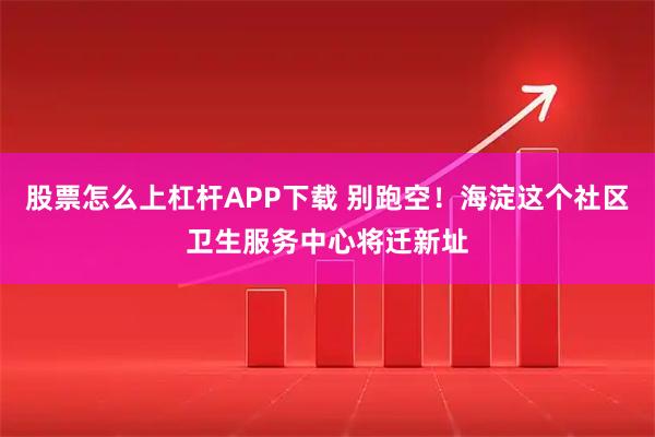 股票怎么上杠杆APP下载 别跑空！海淀这个社区卫生服务中心将迁新址